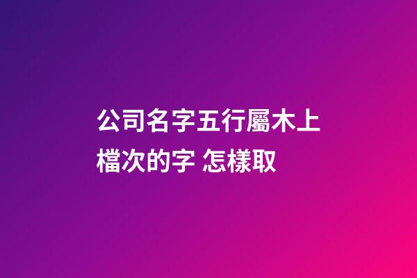 公司名字五行屬木上檔次的字 怎樣取-第1張-公司起名-玄機派